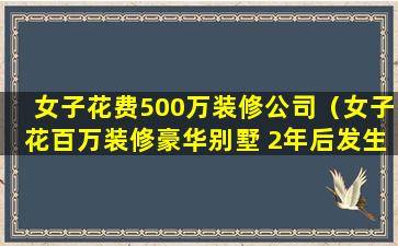 女子花费500万装修公司（女子花百万装修豪华别墅 2年后发生的事让亲 友炸锅）